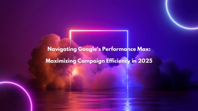 Navigating Google's Performance Max: Maximizing Campaign Efficiency in 2025
